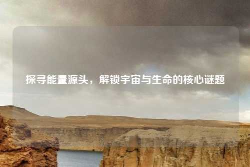 探寻能量源头，解锁宇宙与生命的核心谜题