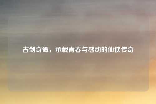 古剑奇谭，承载青春与感动的仙侠传奇