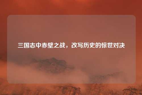 三国志中赤壁之战，改写历史的惊世对决
