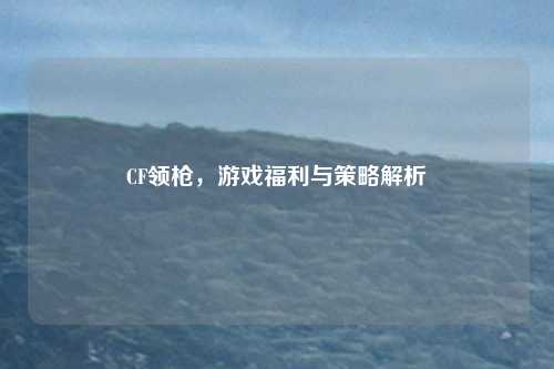 CF领枪，游戏福利与策略解析
