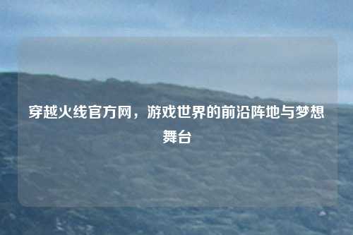 穿越火线官方网，游戏世界的前沿阵地与梦想舞台