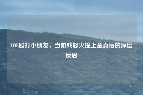 LOL殴打小朋友，当游戏怒火撞上童真后的深度反思