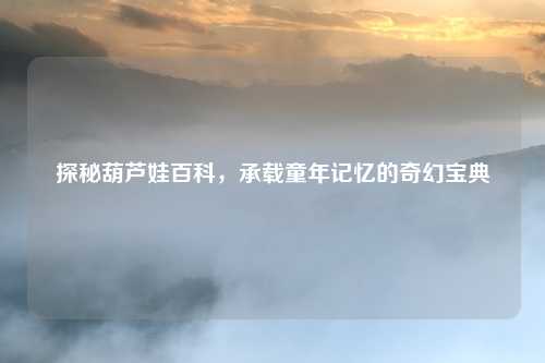 探秘葫芦娃百科，承载童年记忆的奇幻宝典