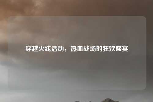 穿越火线活动，热血战场的狂欢盛宴
