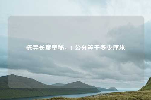 探寻长度奥秘，1 公分等于多少厘米