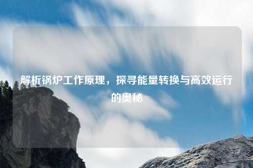 解析锅炉工作原理，探寻能量转换与高效运行的奥秘