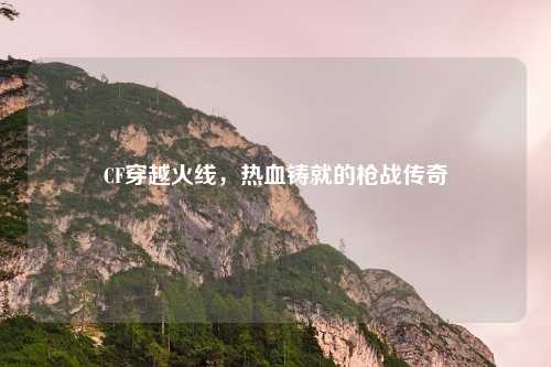 CF穿越火线，热血铸就的枪战传奇