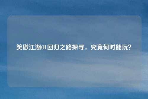 笑傲江湖OL回归之路探寻，究竟何时能玩？