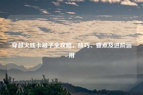 穿越火线卡箱子全攻略，技巧、要点及进阶运用