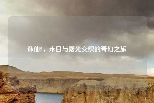 诛仙2，末日与曙光交织的奇幻之旅