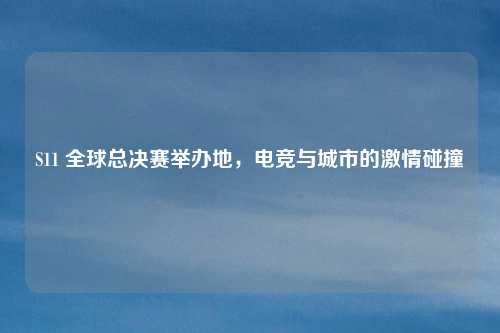 S11 全球总决赛举办地，电竞与城市的激情碰撞