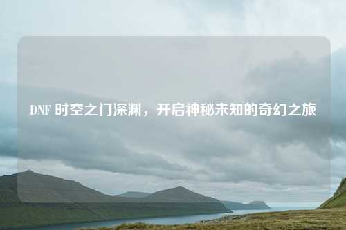DNF 时空之门深渊，开启神秘未知的奇幻之旅