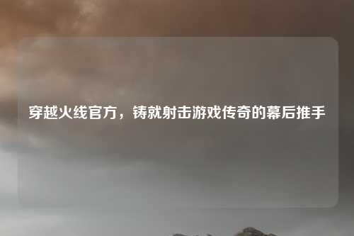 穿越火线官方，铸就射击游戏传奇的幕后推手