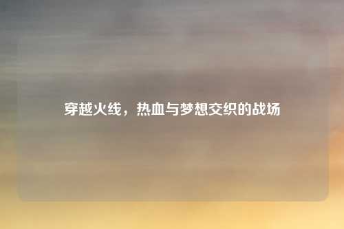 穿越火线，热血与梦想交织的战场