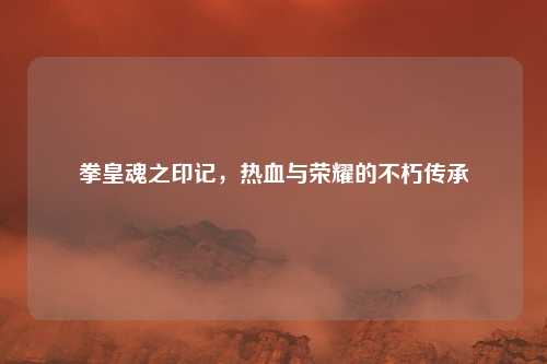 拳皇魂之印记，热血与荣耀的不朽传承