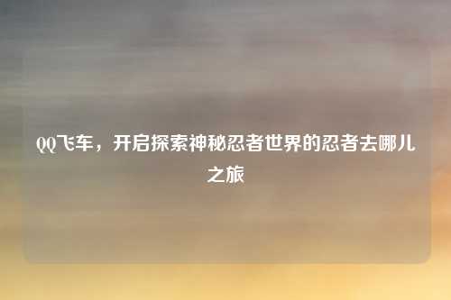 QQ飞车，开启探索神秘忍者世界的忍者去哪儿之旅
