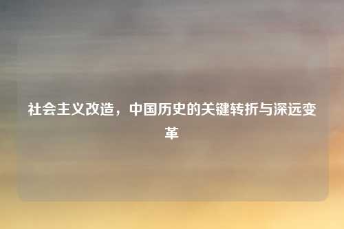 社会主义改造，中国历史的关键转折与深远变革