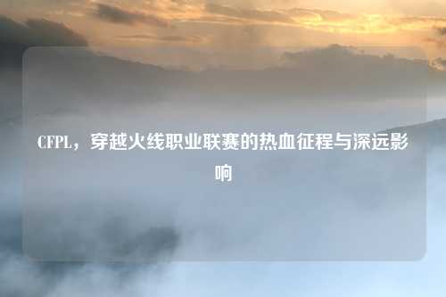 CFPL，穿越火线职业联赛的热血征程与深远影响