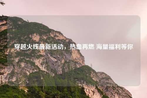 穿越火线最新活动，热血再燃 海量福利等你