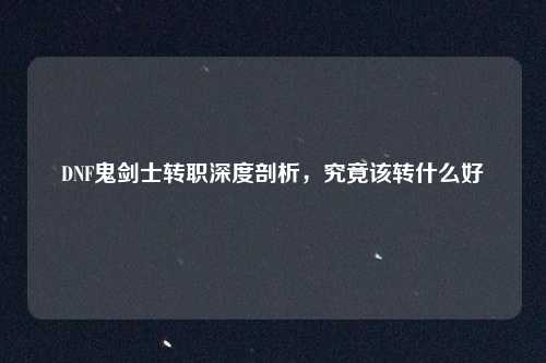 DNF鬼剑士转职深度剖析，究竟该转什么好