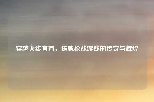 穿越火线官方，铸就枪战游戏的传奇与辉煌