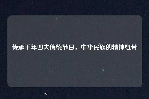 传承千年四大传统节日，中华民族的精神纽带