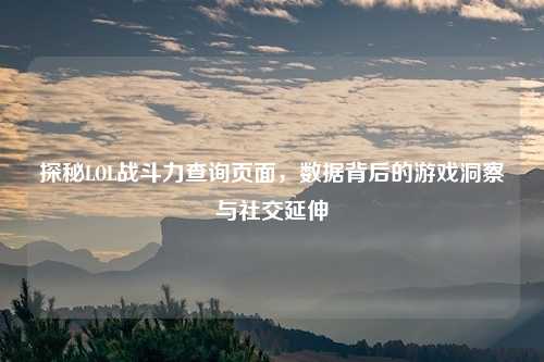 探秘LOL战斗力查询页面，数据背后的游戏洞察与社交延伸