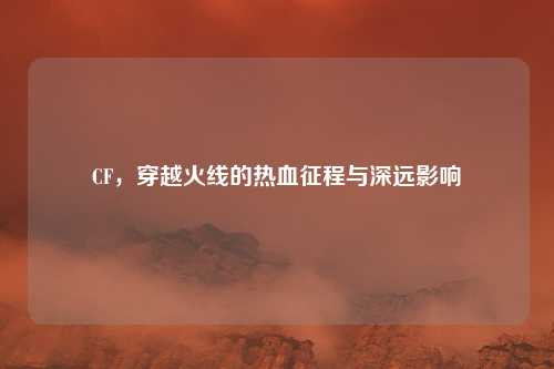 CF，穿越火线的热血征程与深远影响