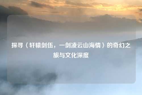 探寻〈轩辕剑伍，一剑凌云山海情〉的奇幻之旅与文化深度