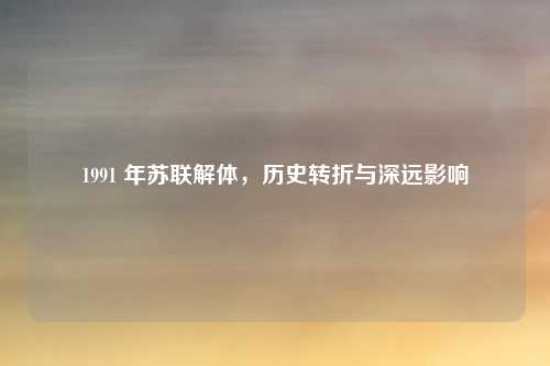 1991 年苏联解体，历史转折与深远影响