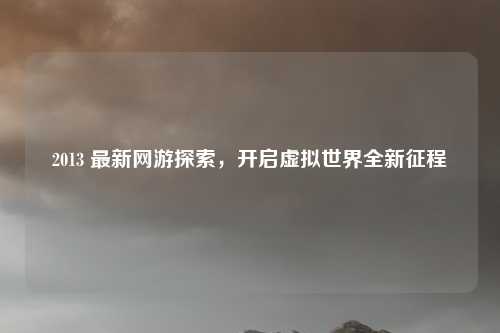 2013 最新网游探索，开启虚拟世界全新征程