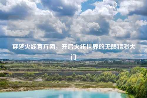 穿越火线官方网，开启火线世界的无限精彩大门