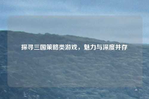 探寻三国策略类游戏，魅力与深度并存
