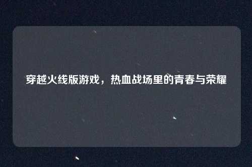 穿越火线版游戏，热血战场里的青春与荣耀