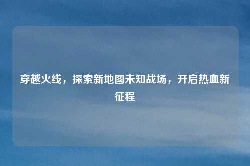 穿越火线，探索新地图未知战场，开启热血新征程