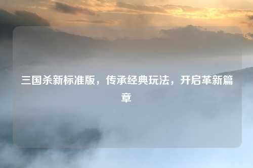 三国杀新标准版，传承经典玩法，开启革新篇章