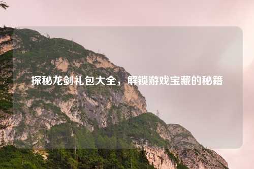 探秘龙剑礼包大全，解锁游戏宝藏的秘籍