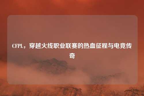 CFPL，穿越火线职业联赛的热血征程与电竞传奇