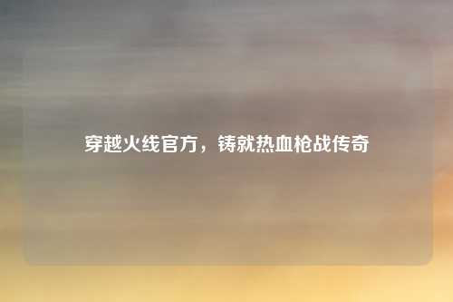 穿越火线官方，铸就热血枪战传奇