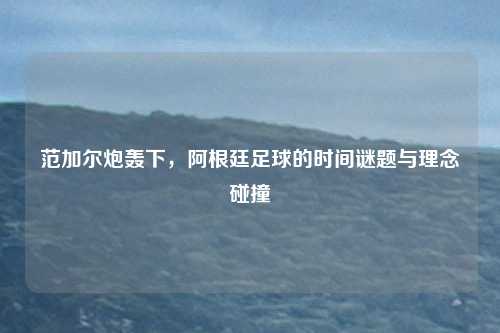 范加尔炮轰下，阿根廷足球的时间谜题与理念碰撞