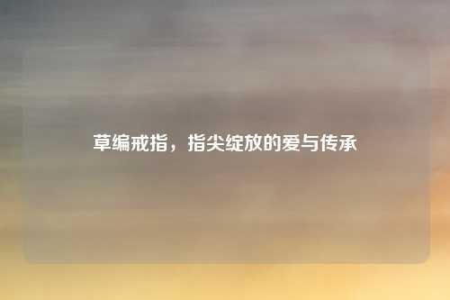 草编戒指，指尖绽放的爱与传承