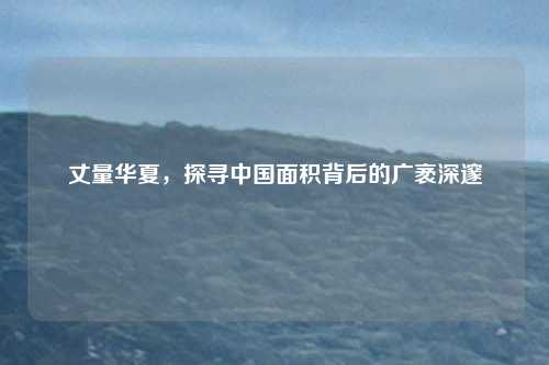 丈量华夏，探寻中国面积背后的广袤深邃
