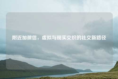 附近加微信，虚拟与现实交织的社交新路径