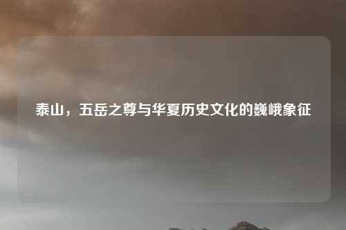 泰山，五岳之尊与华夏历史文化的巍峨象征