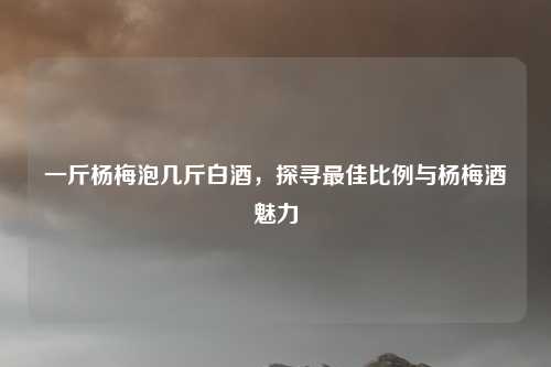 一斤杨梅泡几斤白酒，探寻最佳比例与杨梅酒魅力