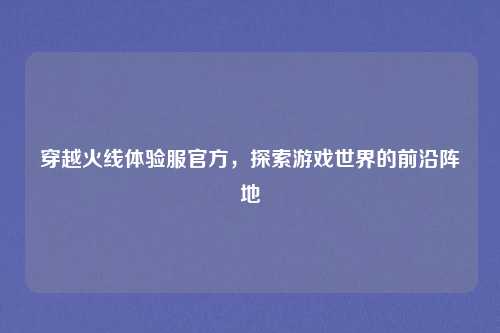 穿越火线体验服官方，探索游戏世界的前沿阵地