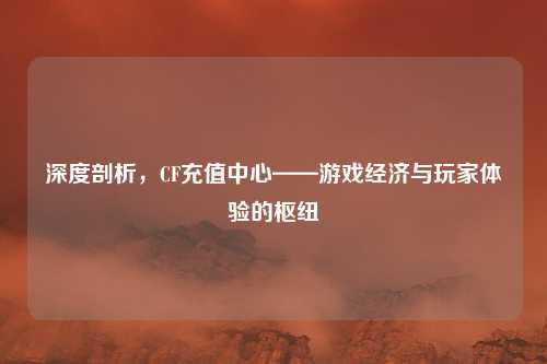 深度剖析，CF充值中心——游戏经济与玩家体验的枢纽