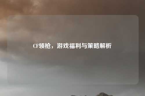CF领枪，游戏福利与策略解析