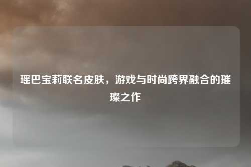 瑶巴宝莉联名皮肤，游戏与时尚跨界融合的璀璨之作
