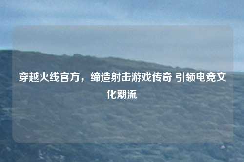穿越火线官方，缔造射击游戏传奇 引领电竞文化潮流
